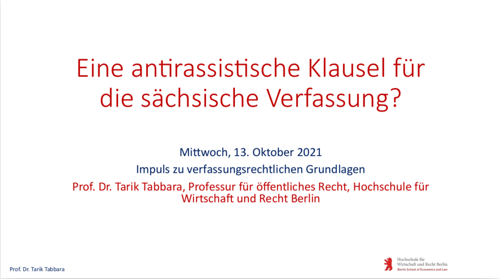 Zum Download der Präsentation von Prof. Dr. Tarik Tabbara "Impuls zu verfassungsrechtlichen Grundlagen" bei der Veranstaltung "TolSax Konkret: Eine antirassistische Klausel für die sächsische Verfassung?" am 13.10.2021
Alle Rechte liegen beim Autor.